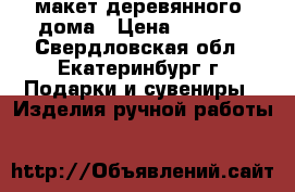 макет деревянного  дома › Цена ­ 3 500 - Свердловская обл., Екатеринбург г. Подарки и сувениры » Изделия ручной работы   